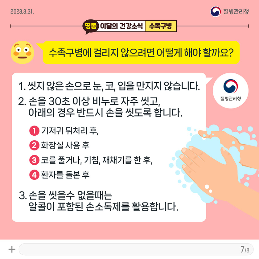 [2023년 3월 31일 질병관리청] Q. 수족구병에 걸리지 않으려면 어떻게 해야 할까요? A. 1. 씻지 않은 손으로 눈, 코, 입을 만지지 않습니다. 2. 손을 30초 이상 비누로 자주 씻고, 아래의 경우 반드시 손을 씻도록 합니다. ① 기저귀 뒤처리 후, ② 화장실 사용 후. ③ 코를 풀거나, 기침, 재채기를 한 후, ④ 환자를 돌본 후. 3. 손을 씻을수 없을때는 알콜이 포함된 손소독제를 활용합니다. [8페이지 중 7페이지]